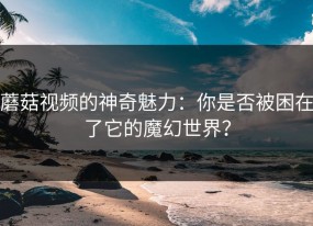 蘑菇视频的神奇魅力：你是否被困在了它的魔幻世界？