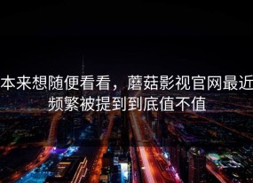 本来想随便看看，蘑菇影视官网最近频繁被提到到底值不值