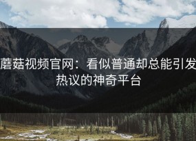 蘑菇视频官网：看似普通却总能引发热议的神奇平台