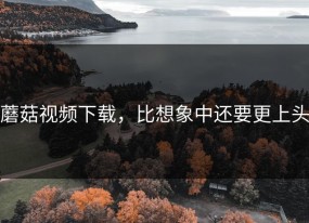 蘑菇视频下载，比想象中还要更上头