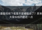 蘑菇视频下载是不是被低估了？原来大家纠结的是这一点