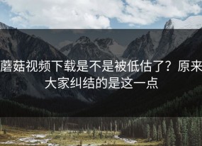 蘑菇视频下载是不是被低估了？原来大家纠结的是这一点