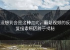 没想到会是这种走向，蘑菇视频的反复搜索原因终于揭秘