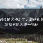 没想到会是这种走向，蘑菇视频的反复搜索原因终于揭秘