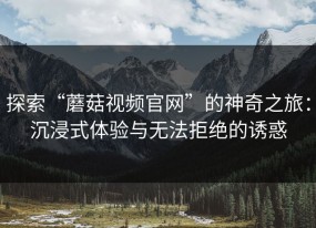 探索“蘑菇视频官网”的神奇之旅：沉浸式体验与无法拒绝的诱惑