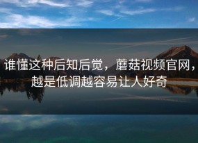 谁懂这种后知后觉，蘑菇视频官网，越是低调越容易让人好奇