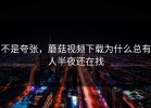 不是夸张，蘑菇视频下载为什么总有人半夜还在找
