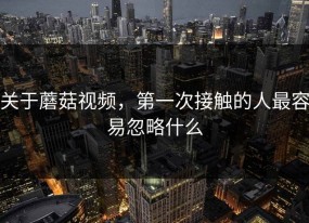 关于蘑菇视频，第一次接触的人最容易忽略什么