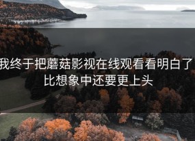 我终于把蘑菇影视在线观看看明白了：比想象中还要更上头