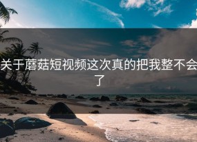 关于蘑菇短视频这次真的把我整不会了