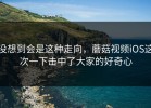 没想到会是这种走向，蘑菇视频iOS这次一下击中了大家的好奇心