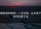 蘑菇视频官网：一次试用，永远爱不完的热度之选