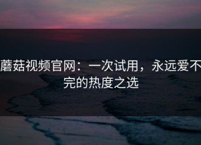 蘑菇视频官网：一次试用，永远爱不完的热度之选