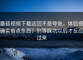 蘑菇视频下载这回不是夸张，体验感确实有点东西？别等踩坑以后才反应过来