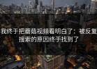 我终于把蘑菇视频看明白了：被反复搜索的原因终于找到了
