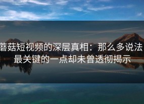 蘑菇短视频的深层真相：那么多说法，最关键的一点却未曾透彻揭示