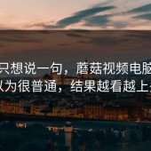 看完只想说一句，蘑菇视频电脑版本以为很普通，结果越看越上头