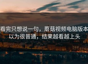 看完只想说一句，蘑菇视频电脑版本以为很普通，结果越看越上头