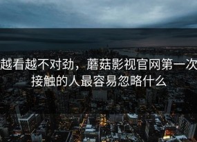 越看越不对劲，蘑菇影视官网第一次接触的人最容易忽略什么