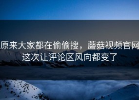 原来大家都在偷偷搜，蘑菇视频官网这次让评论区风向都变了