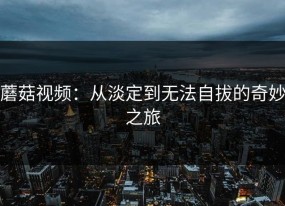 蘑菇视频：从淡定到无法自拔的奇妙之旅