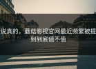 说真的，蘑菇影视官网最近频繁被提到到底值不值