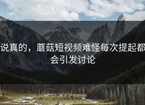 说真的，蘑菇短视频难怪每次提起都会引发讨论