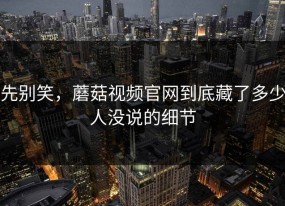 先别笑，蘑菇视频官网到底藏了多少人没说的细节