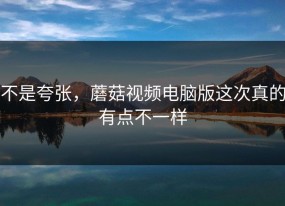 不是夸张，蘑菇视频电脑版这次真的有点不一样
