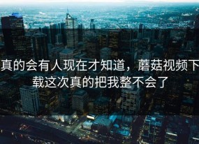 真的会有人现在才知道，蘑菇视频下载这次真的把我整不会了