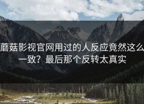 蘑菇影视官网用过的人反应竟然这么一致？最后那个反转太真实