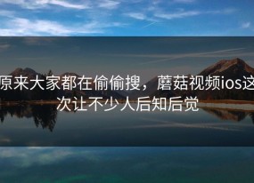 原来大家都在偷偷搜，蘑菇视频ios这次让不少人后知后觉