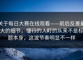 关于每日大赛在线观看——前后反差最大的细节，懂行的人盯的从来不是标题本身，这波节奏明显不一样