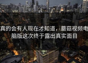 真的会有人现在才知道，蘑菇视频电脑版这次终于露出真实面目