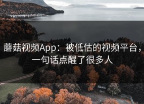 蘑菇视频App：被低估的视频平台，一句话点醒了很多人