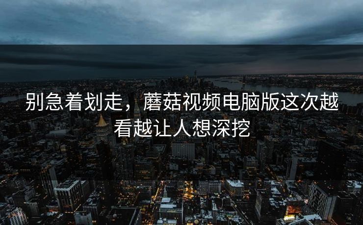 别急着划走，蘑菇视频电脑版这次越看越让人想深挖