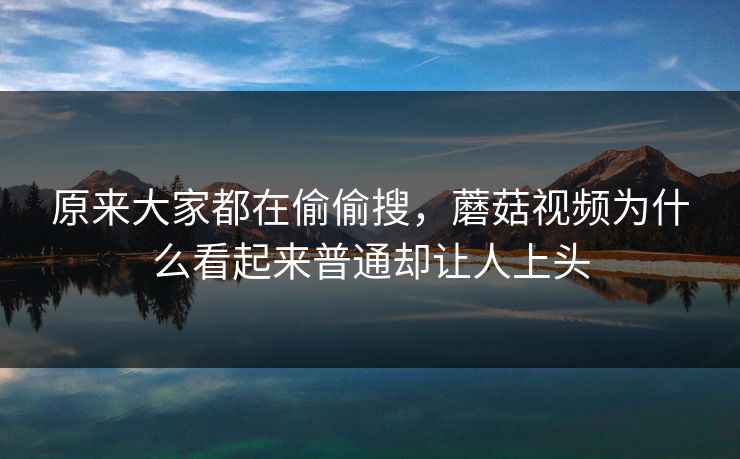 原来大家都在偷偷搜，蘑菇视频为什么看起来普通却让人上头