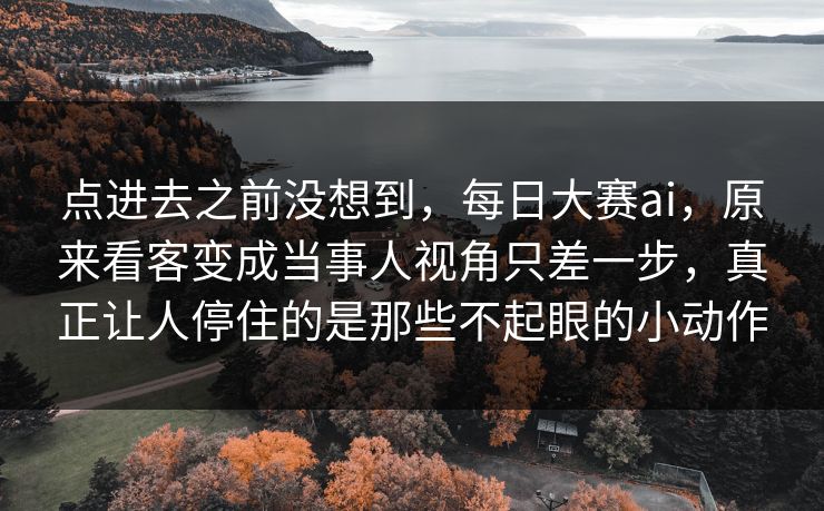 点进去之前没想到，每日大赛ai，原来看客变成当事人视角只差一步，真正让人停住的是那些不起眼的小动作