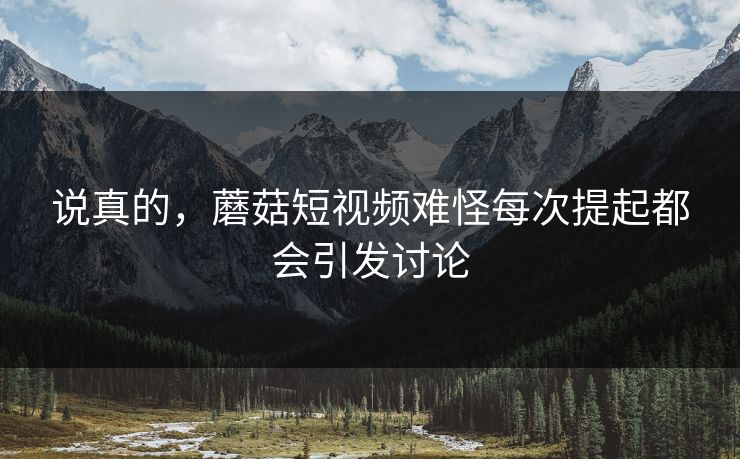 说真的，蘑菇短视频难怪每次提起都会引发讨论