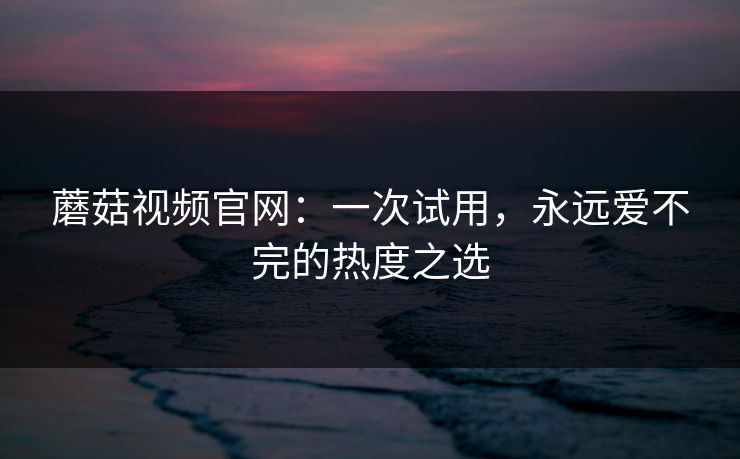 蘑菇视频官网:一次试用,永远爱不完的热度之选 蘑菇视频官网:一次试用,永远爱不完的热度之选