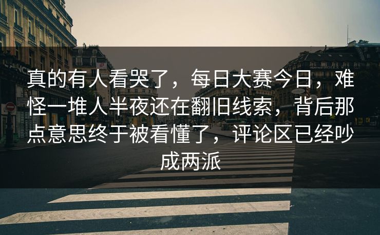 真的有人看哭了，每日大赛今日，难怪一堆人半夜还在翻旧线索，背后那点意思终于被看懂了，评论区已经吵成两派