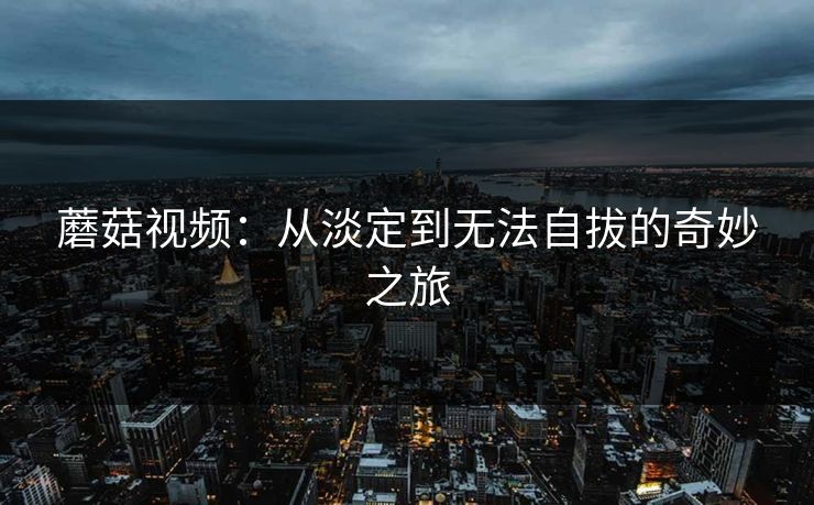 蘑菇视频：从淡定到无法自拔的奇妙之旅