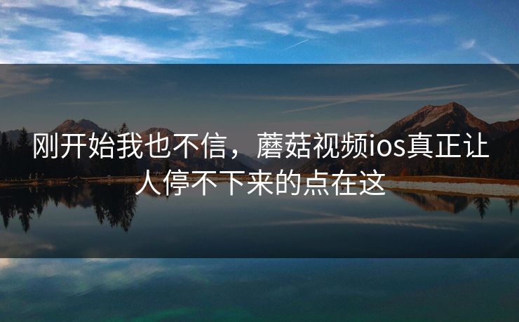 刚开始我也不信,蘑菇视频ios真正让人停不下来的点在这 刚开始我也不信,蘑菇视频ios真正让人停不下来的点在这