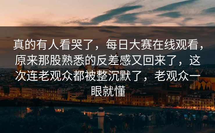 真的有人看哭了，每日大赛在线观看，原来那股熟悉的反差感又回来了，这次连老观众都被整沉默了，老观众一眼就懂