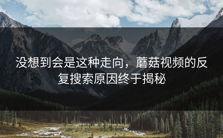 没想到会是这种走向，蘑菇视频的反复搜索原因终于揭秘