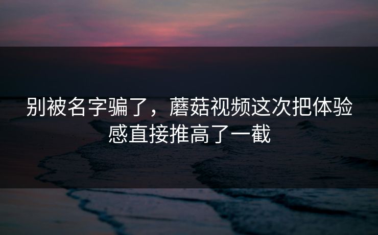 别被名字骗了，蘑菇视频这次把体验感直接推高了一截