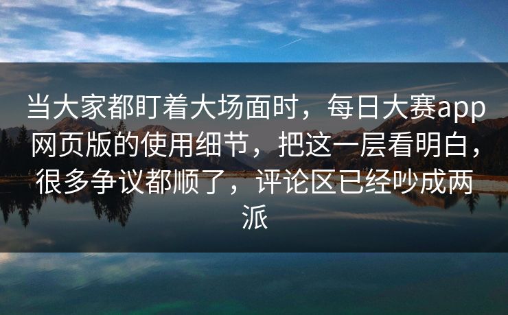 当大家都盯着大场面时，每日大赛app网页版的使用细节，把这一层看明白，很多争议都顺了，评论区已经吵成两派
