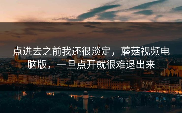 点进去之前我还很淡定,蘑菇视频电脑版,一旦点开就很难退出来 点进去之前我还很淡定,蘑菇视频电脑版,一旦点开就很难退出来