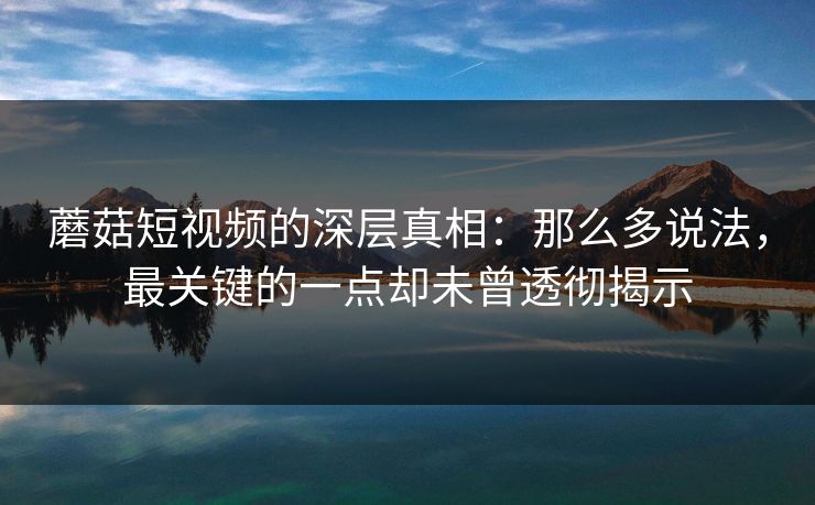 蘑菇短视频的深层真相：那么多说法，最关键的一点却未曾透彻揭示