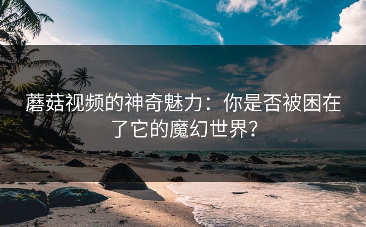 蘑菇视频的神奇魅力：你是否被困在了它的魔幻世界？